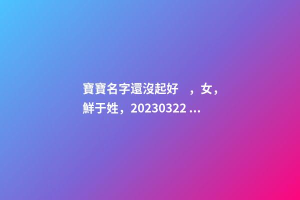 寶寶名字還沒起好，女，鮮于姓，2023.03.22 23:46要八字！